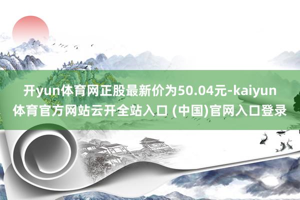 开yun体育网正股最新价为50.04元-kaiyun体育官方网站云开全站入口 (中国)官网入口登录