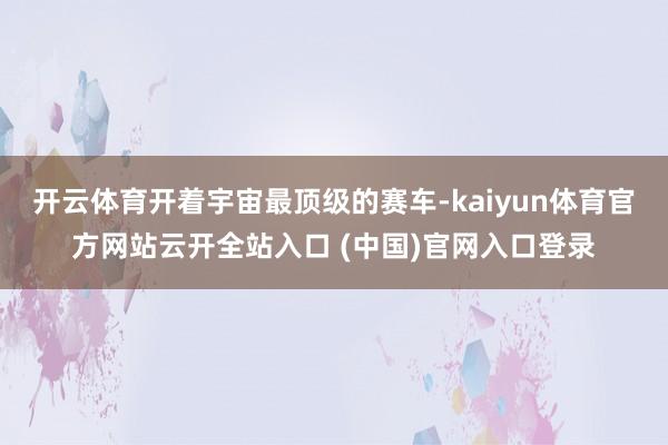 开云体育开着宇宙最顶级的赛车-kaiyun体育官方网站云开全站入口 (中国)官网入口登录