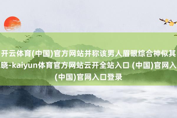 开云体育(中国)官方网站并称该男人眉眼综合神似其前夫陈晓-kaiyun体育官方网站云开全站入口 (中国)官网入口登录