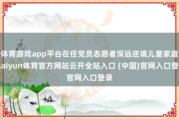 体育游戏app平台在任党员志愿者深远逆境儿童家庭-kaiyun体育官方网站云开全站入口 (中国)官网入口登录