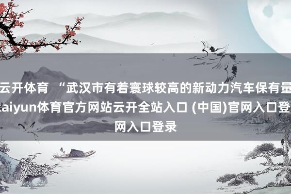 云开体育  “武汉市有着寰球较高的新动力汽车保有量-kaiyun体育官方网站云开全站入口 (中国)官网入口登录