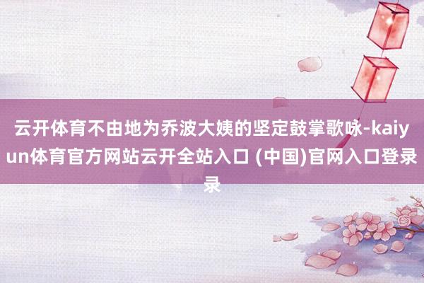 云开体育不由地为乔波大姨的坚定鼓掌歌咏-kaiyun体育官方网站云开全站入口 (中国)官网入口登录