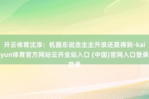 开云体育沈淳：机器东说念主主升浪还莫得到-kaiyun体育官方网站云开全站入口 (中国)官网入口登录
