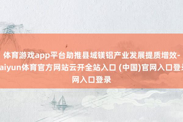体育游戏app平台助推县域镁铝产业发展提质增效-kaiyun体育官方网站云开全站入口 (中国)官网入口登录
