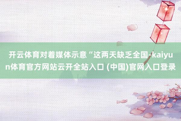 开云体育对着媒体示意“这两天缺乏全国-kaiyun体育官方网站云开全站入口 (中国)官网入口登录