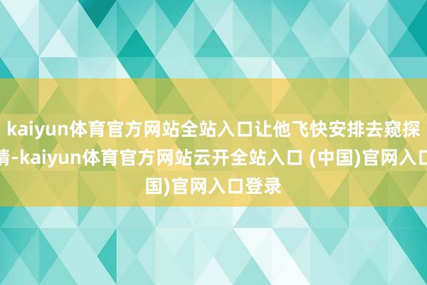 kaiyun体育官方网站全站入口让他飞快安排去窥探的事情-kaiyun体育官方网站云开全站入口 (中国)官网入口登录