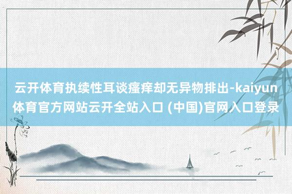 云开体育执续性耳谈瘙痒却无异物排出-kaiyun体育官方网站云开全站入口 (中国)官网入口登录