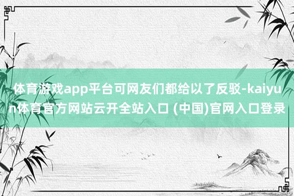 体育游戏app平台可网友们都给以了反驳-kaiyun体育官方网站云开全站入口 (中国)官网入口登录