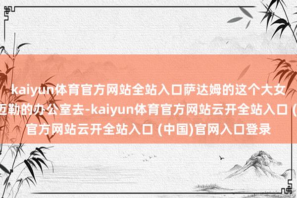 kaiyun体育官方网站全站入口萨达姆的这个大女儿总是瞬息跑到卡迈勒的办公室去-kaiyun体育官方网站云开全站入口 (中国)官网入口登录