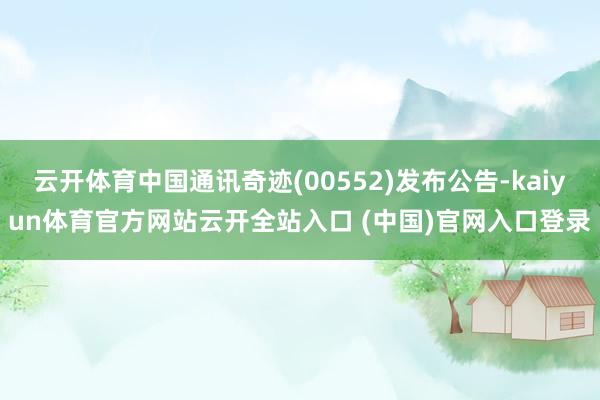 云开体育中国通讯奇迹(00552)发布公告-kaiyun体育官方网站云开全站入口 (中国)官网入口登录