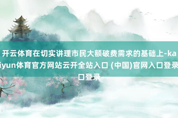 开云体育在切实讲理市民大额破费需求的基础上-kaiyun体育官方网站云开全站入口 (中国)官网入口登录