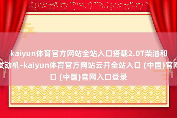 kaiyun体育官方网站全站入口搭载2.0T柴油和汽油两款发动机-kaiyun体育官方网站云开全站入口 (中国)官网入口登录