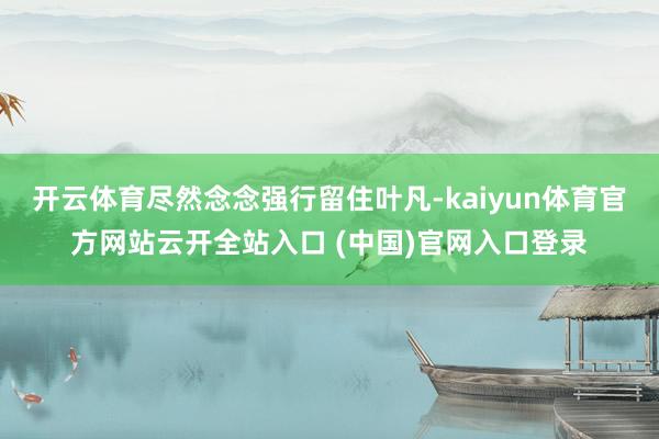 开云体育尽然念念强行留住叶凡-kaiyun体育官方网站云开全站入口 (中国)官网入口登录