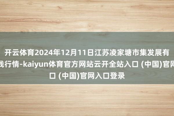 开云体育2024年12月11日江苏凌家塘市集发展有限公司价钱行情-kaiyun体育官方网站云开全站入口 (中国)官网入口登录