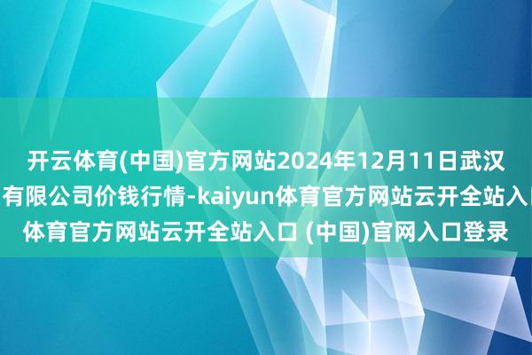 开云体育(中国)官方网站2024年12月11日武汉白沙洲农副产物大阛阓有限公司价钱行情-kaiyun体育官方网站云开全站入口 (中国)官网入口登录