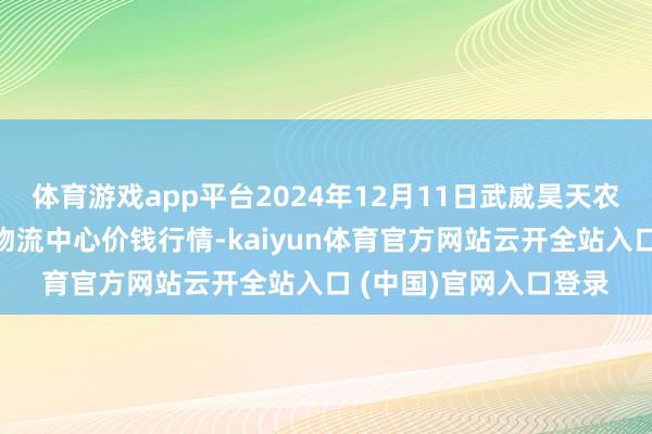 体育游戏app平台2024年12月11日武威昊天农居品来去阛阓暨仓储物流中心价钱行情-kaiyun体育官方网站云开全站入口 (中国)官网入口登录