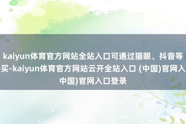 kaiyun体育官方网站全站入口可通过猫眼、抖音等平台购买-kaiyun体育官方网站云开全站入口 (中国)官网入口登录