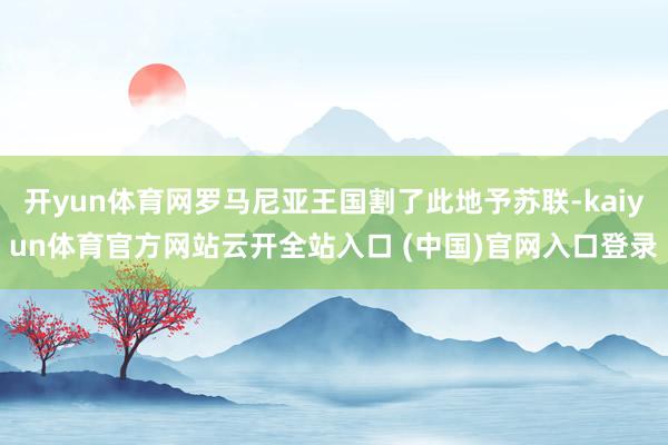 开yun体育网罗马尼亚王国割了此地予苏联-kaiyun体育官方网站云开全站入口 (中国)官网入口登录