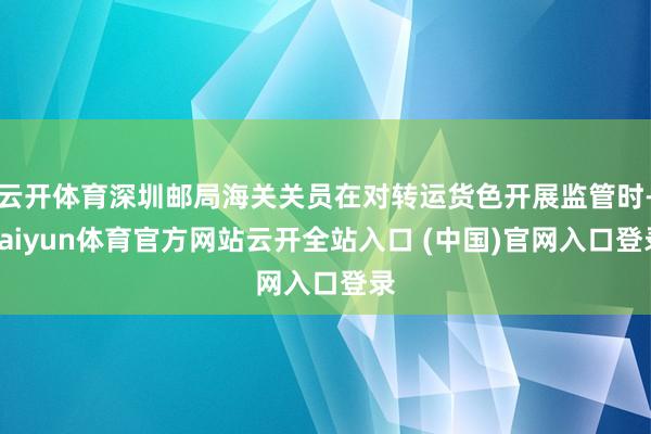 云开体育深圳邮局海关关员在对转运货色开展监管时-kaiyun体育官方网站云开全站入口 (中国)官网入口登录
