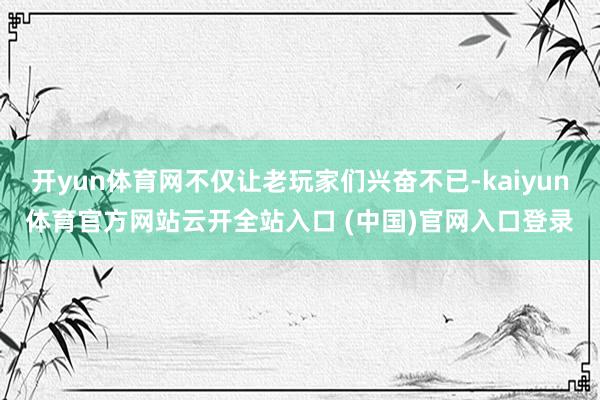 开yun体育网不仅让老玩家们兴奋不已-kaiyun体育官方网站云开全站入口 (中国)官网入口登录