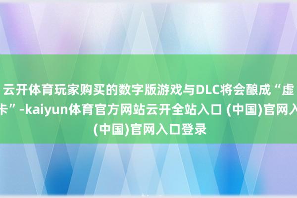 云开体育玩家购买的数字版游戏与DLC将会酿成“虚构游戏卡”-kaiyun体育官方网站云开全站入口 (中国)官网入口登录