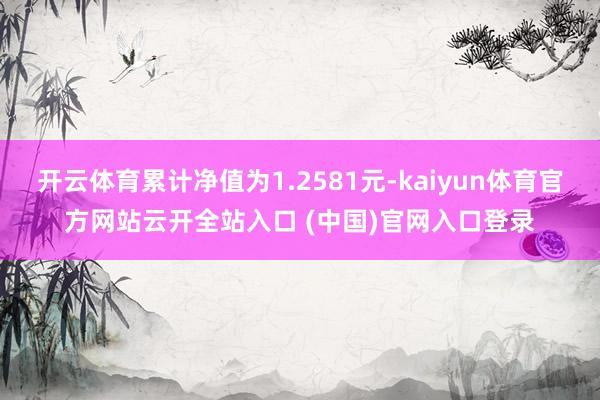 开云体育累计净值为1.2581元-kaiyun体育官方网站云开全站入口 (中国)官网入口登录