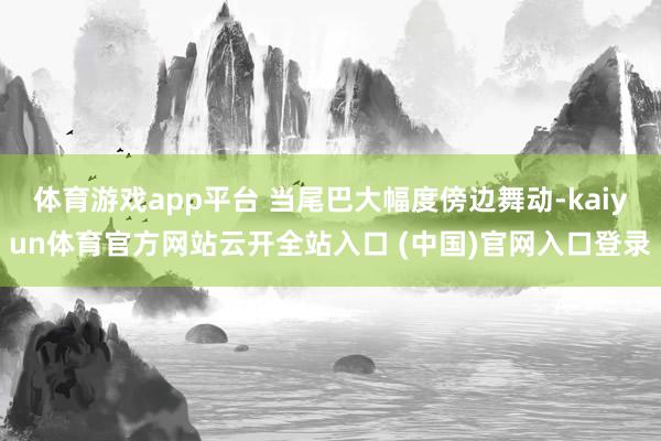 体育游戏app平台 当尾巴大幅度傍边舞动-kaiyun体育官方网站云开全站入口 (中国)官网入口登录