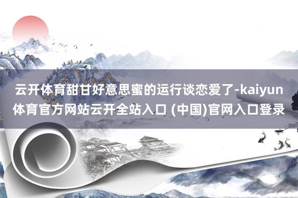 云开体育甜甘好意思蜜的运行谈恋爱了-kaiyun体育官方网站云开全站入口 (中国)官网入口登录