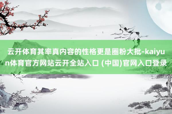 云开体育其率真内容的性格更是圈粉大批-kaiyun体育官方网站云开全站入口 (中国)官网入口登录