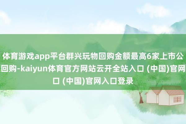体育游戏app平台群兴玩物回购金额最高6家上市公司股票获回购-kaiyun体育官方网站云开全站入口 (中国)官网入口登录