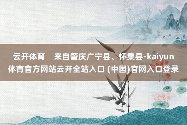 云开体育    来自肇庆广宁县、怀集县-kaiyun体育官方网站云开全站入口 (中国)官网入口登录