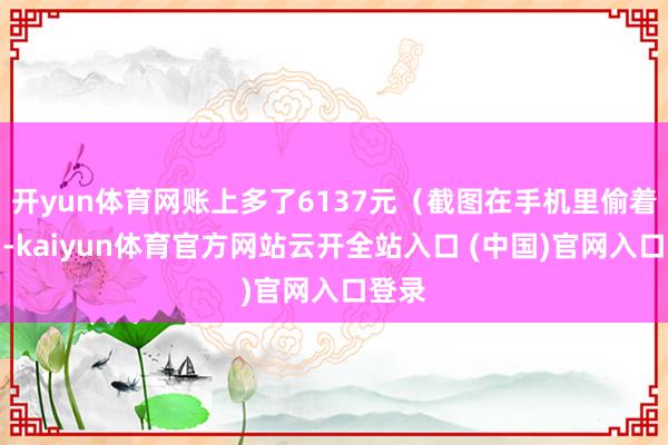 开yun体育网账上多了6137元（截图在手机里偷着乐）-kaiyun体育官方网站云开全站入口 (中国)官网入口登录