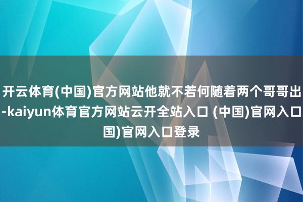 开云体育(中国)官方网站他就不若何随着两个哥哥出去了-kaiyun体育官方网站云开全站入口 (中国)官网入口登录