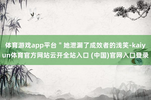 体育游戏app平台＂她泄漏了成效者的浅笑-kaiyun体育官方网站云开全站入口 (中国)官网入口登录