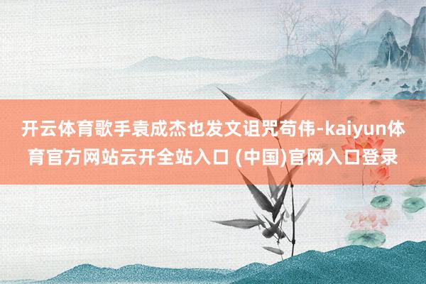 开云体育歌手袁成杰也发文诅咒苟伟-kaiyun体育官方网站云开全站入口 (中国)官网入口登录