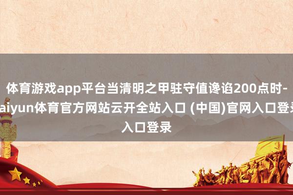 体育游戏app平台当清明之甲驻守值谗谄200点时-kaiyun体育官方网站云开全站入口 (中国)官网入口登录