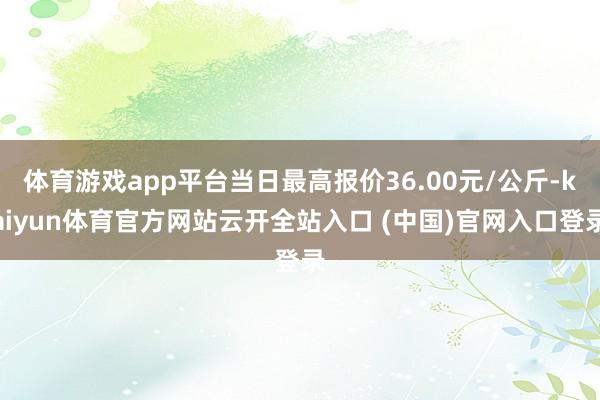 体育游戏app平台当日最高报价36.00元/公斤-kaiyun体育官方网站云开全站入口 (中国)官网入口登录