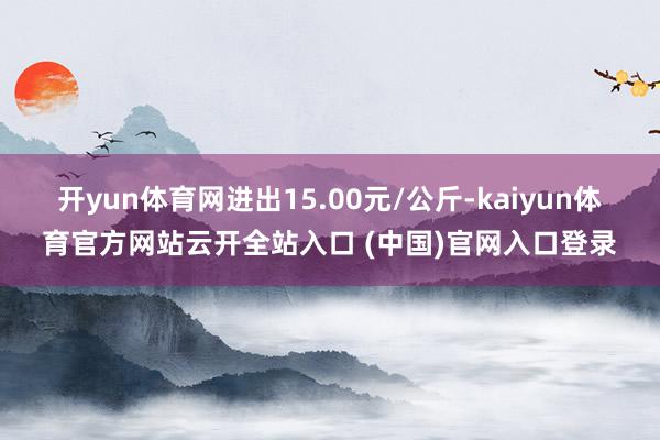 开yun体育网进出15.00元/公斤-kaiyun体育官方网站云开全站入口 (中国)官网入口登录