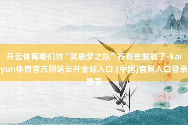 开云体育咱们对“笑剧梦之队”齐有些脱敏了-kaiyun体育官方网站云开全站入口 (中国)官网入口登录