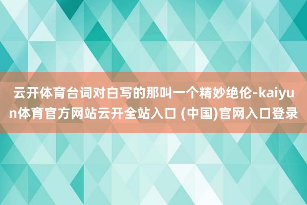 云开体育台词对白写的那叫一个精妙绝伦-kaiyun体育官方网站云开全站入口 (中国)官网入口登录