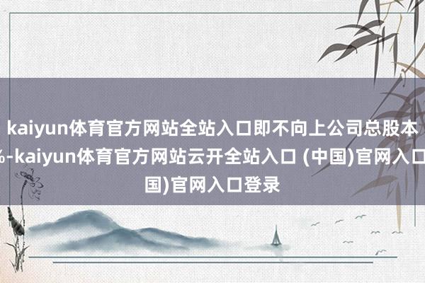 kaiyun体育官方网站全站入口即不向上公司总股本的3%-kaiyun体育官方网站云开全站入口 (中国)官网入口登录