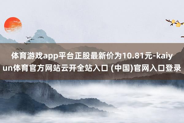 体育游戏app平台正股最新价为10.81元-kaiyun体育官方网站云开全站入口 (中国)官网入口登录