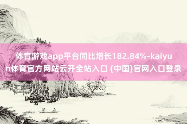 体育游戏app平台同比增长182.84%-kaiyun体育官方网站云开全站入口 (中国)官网入口登录