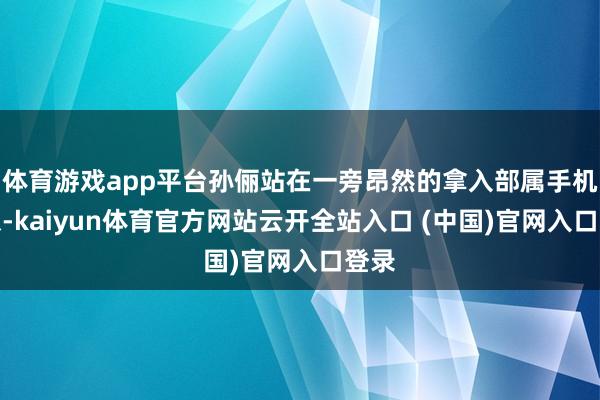 体育游戏app平台孙俪站在一旁昂然的拿入部属手机摄像-kaiyun体育官方网站云开全站入口 (中国)官网入口登录