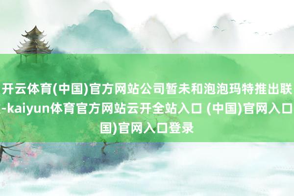 开云体育(中国)官方网站公司暂未和泡泡玛特推出联名款-kaiyun体育官方网站云开全站入口 (中国)官网入口登录