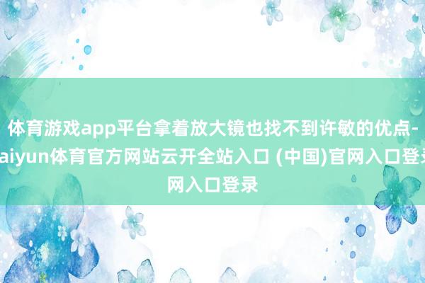 体育游戏app平台拿着放大镜也找不到许敏的优点-kaiyun体育官方网站云开全站入口 (中国)官网入口登录