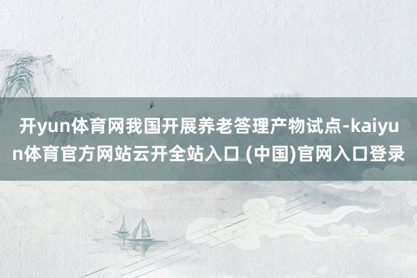 开yun体育网我国开展养老答理产物试点-kaiyun体育官方网站云开全站入口 (中国)官网入口登录