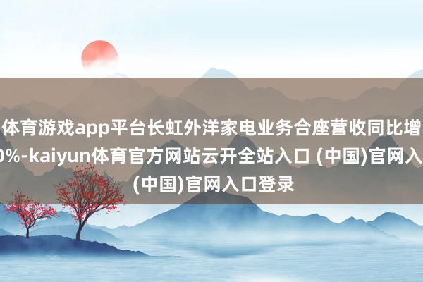 体育游戏app平台长虹外洋家电业务合座营收同比增长超20%-kaiyun体育官方网站云开全站入口 (中国)官网入口登录