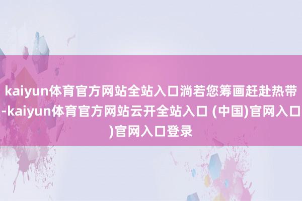 kaiyun体育官方网站全站入口淌若您筹画赶赴热带地区-kaiyun体育官方网站云开全站入口 (中国)官网入口登录