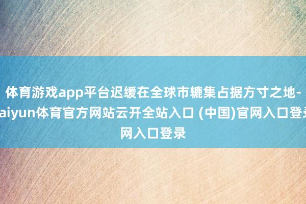 体育游戏app平台迟缓在全球市辘集占据方寸之地-kaiyun体育官方网站云开全站入口 (中国)官网入口登录